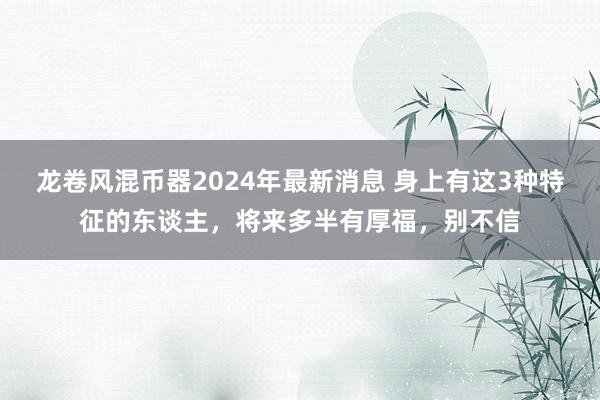 龙卷风混币器2024年最新消息 身上有这3种特征的东谈主，将来多半有厚福，别不信